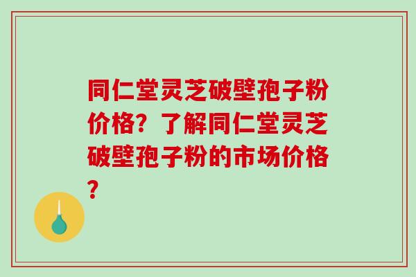 同仁堂灵芝破壁孢子粉价格？了解同仁堂灵芝破壁孢子粉的市场价格？