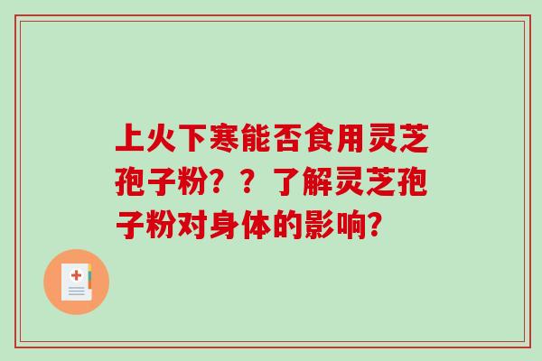 上火下寒能否食用灵芝孢子粉??了解灵芝孢子粉对身体的影响? 上火下寒能否食用灵芝孢子粉??了解灵芝孢子粉对身体的影响?