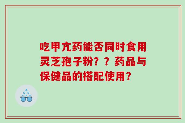 吃甲亢药能否同时食用灵芝孢子粉??药品与保健品的搭配使用? 吃甲亢药能否同时食用灵芝孢子粉??药品与保健品的搭配使用?