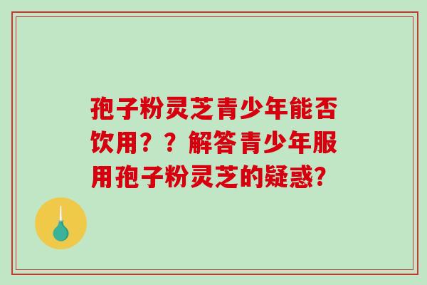 孢子粉灵芝青少年能否饮用？？解答青少年服用孢子粉灵芝的疑惑？