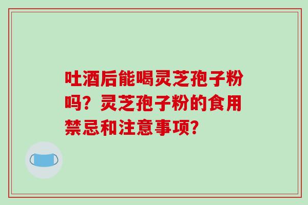 吐酒后能喝灵芝孢子粉吗？灵芝孢子粉的食用禁忌和注意事项？