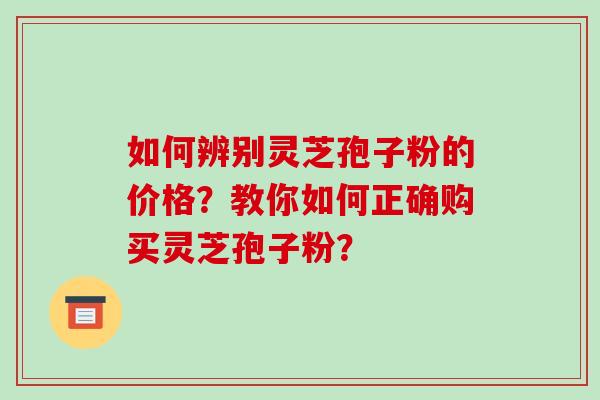如何辨别灵芝孢子粉的价格?教你如何正确购买灵芝孢子粉? 如何辨别灵芝孢子粉的价格?教你如何正确购买灵芝孢子粉?