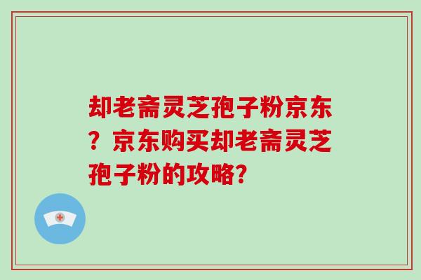 却老斋灵芝孢子粉京东?京东购买却老斋灵芝孢子粉的攻略? 却老斋灵芝孢子粉京东?京东购买却老斋灵芝孢子粉的攻略?