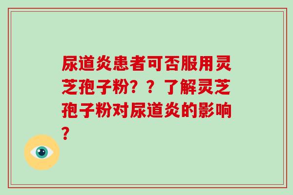 尿道炎患者可否服用灵芝孢子粉？？了解灵芝孢子粉对尿道炎的影响？