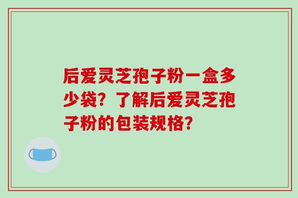 后爱灵芝孢子粉一盒多少袋?了解后爱灵芝孢子粉的包装规格? 后爱灵芝孢子粉一盒多少袋?了解后爱灵芝孢子粉的包装规格?