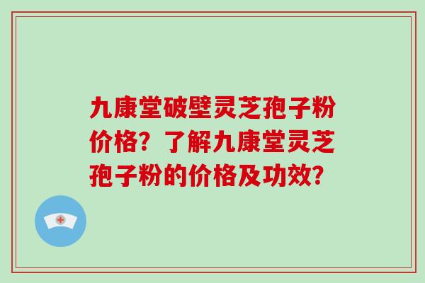 九康堂破壁灵芝孢子粉价格?了解九康堂灵芝孢子粉的价格及功效? 九康堂破壁灵芝孢子粉价格?了解九康堂灵芝孢子粉的价格及功效?