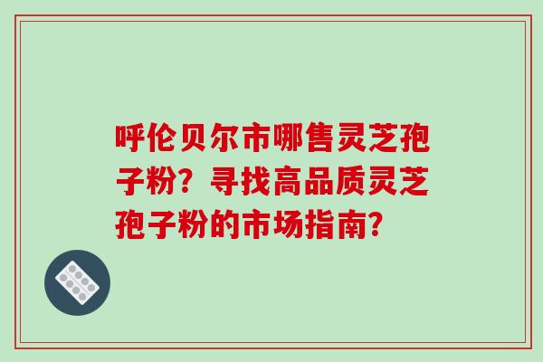 呼伦贝尔市哪售灵芝孢子粉？寻找高品质灵芝孢子粉的市场指南？