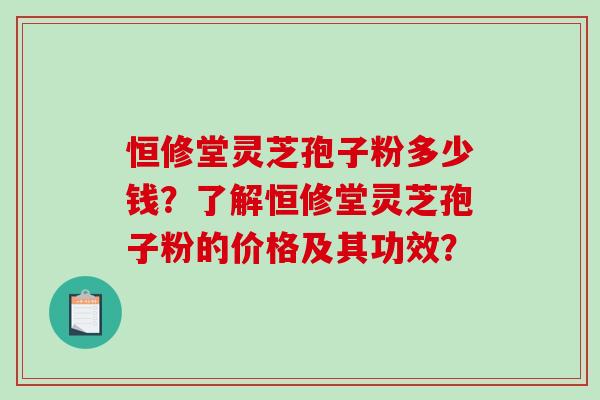 恒修堂灵芝孢子粉多少钱？了解恒修堂灵芝孢子粉的价格及其功效？