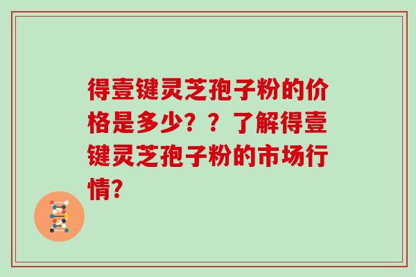 得壹键灵芝孢子粉的价格是多少？？了解得壹键灵芝孢子粉的市场行情？