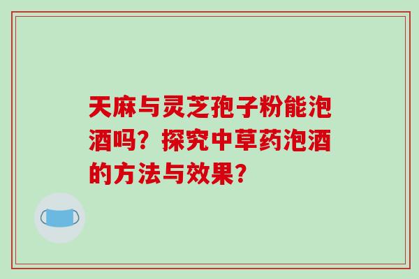 天麻与灵芝孢子粉能泡酒吗？探究中草药泡酒的方法与效果？