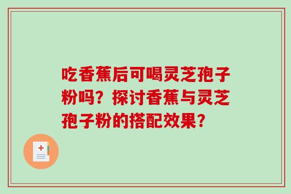 吃香蕉后可喝灵芝孢子粉吗？探讨香蕉与灵芝孢子粉的搭配效果？