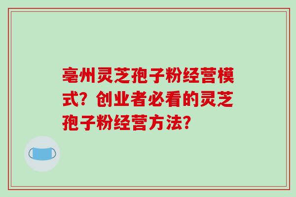 亳州灵芝孢子粉经营模式？创业者必看的灵芝孢子粉经营方法？