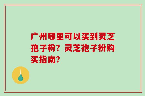 广州哪里可以买到灵芝孢子粉？灵芝孢子粉购买指南？