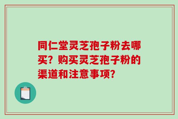 同仁堂灵芝孢子粉去哪买？购买灵芝孢子粉的渠道和注意事项？