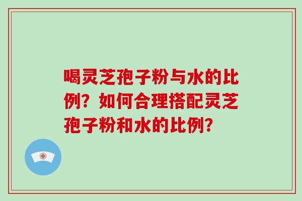 喝灵芝孢子粉与水的比例?如何合理搭配灵芝孢子粉和水的比例? 喝灵芝孢子粉与水的比例?如何合理搭配灵芝孢子粉和水的比例?