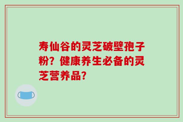 寿仙谷的灵芝破壁孢子粉？健康养生必备的灵芝营养品？