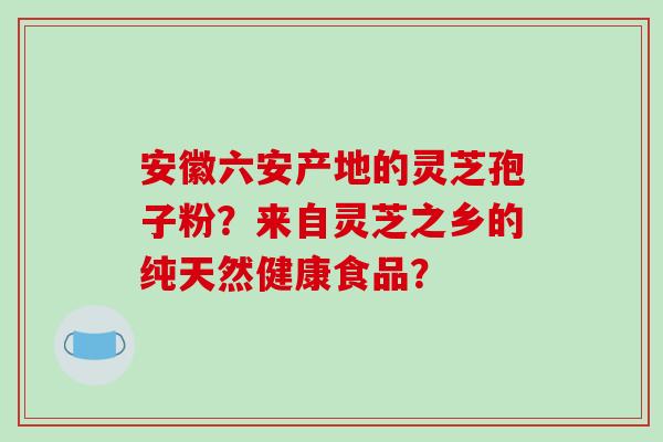 安徽六安产地的灵芝孢子粉？来自灵芝之乡的纯天然健康食品？