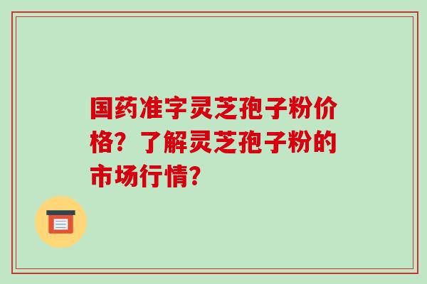 国药准字灵芝孢子粉价格？了解灵芝孢子粉的市场行情？