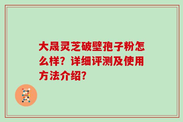 大晟灵芝破壁孢子粉怎么样?详细评测及使用方法介绍? 大晟灵芝破壁孢子粉怎么样?详细评测及使用方法介绍?