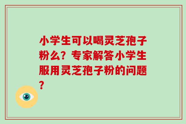 小学生可以喝灵芝孢子粉么？专家解答小学生服用灵芝孢子粉的问题？