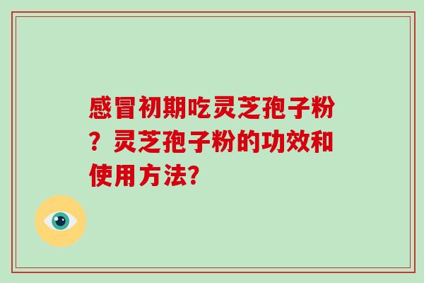 初期吃灵芝孢子粉？灵芝孢子粉的功效和使用方法？