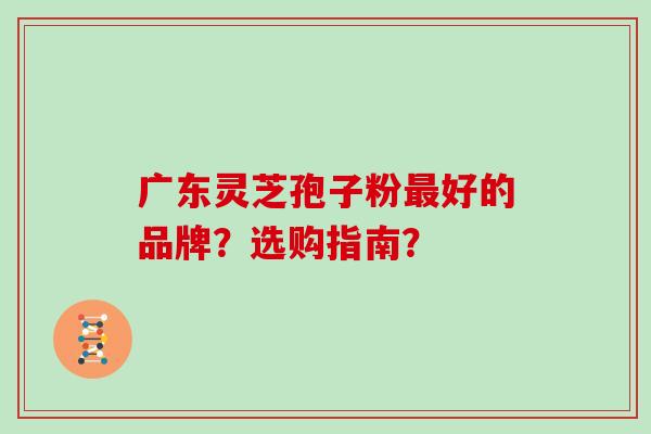 广东灵芝孢子粉好的品牌？选购指南？