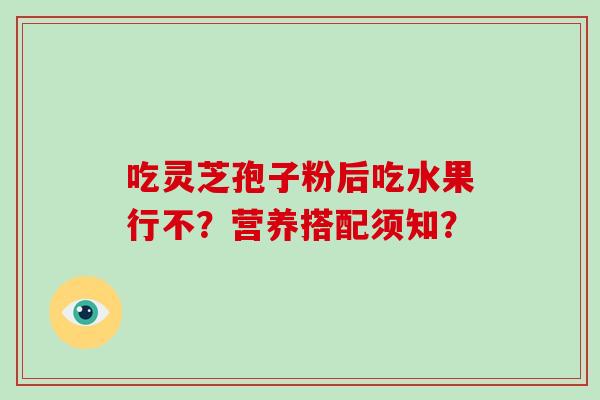 吃灵芝孢子粉后吃水果行不?营养搭配须知? 吃灵芝孢子粉后吃水果行不?营养搭配须知?