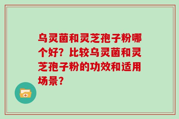 乌灵菌和灵芝孢子粉哪个好？比较乌灵菌和灵芝孢子粉的功效和适用场景？