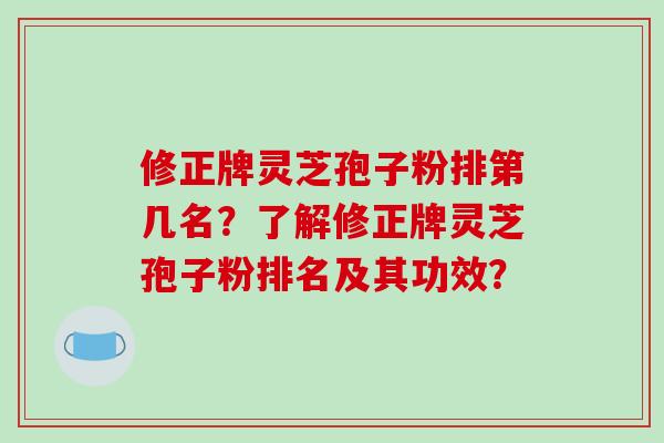 修正牌灵芝孢子粉排第几名？了解修正牌灵芝孢子粉排名及其功效？
