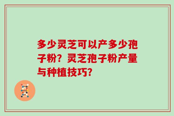 多少灵芝可以产多少孢子粉？灵芝孢子粉产量与种植技巧？