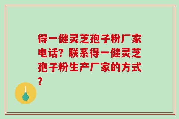 得一健灵芝孢子粉厂家电话？联系得一健灵芝孢子粉生产厂家的方式？