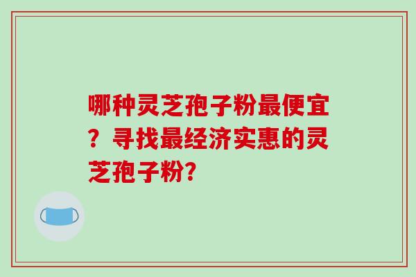 哪种灵芝孢子粉便宜？寻找经济实惠的灵芝孢子粉？