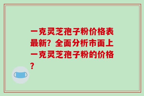 一克灵芝孢子粉价格表新？全面分析市面上一克灵芝孢子粉的价格？