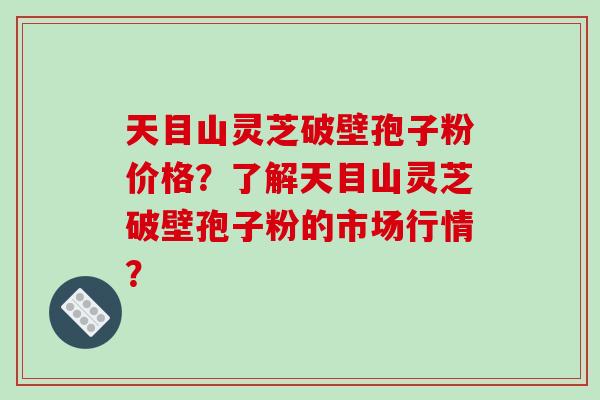 天目山灵芝破壁孢子粉价格？了解天目山灵芝破壁孢子粉的市场行情？