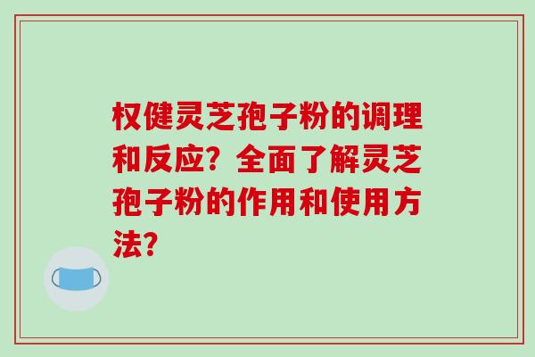 权健灵芝孢子粉的调理和反应？全面了解灵芝孢子粉的作用和使用方法？