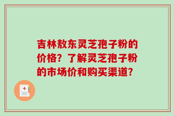 吉林敖东灵芝孢子粉的价格？了解灵芝孢子粉的市场价和购买渠道？