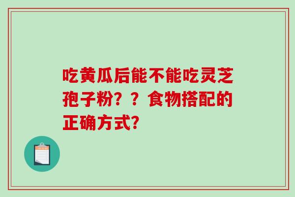 吃黄瓜后能不能吃灵芝孢子粉??食物搭配的正确方式? 吃黄瓜后能不能吃灵芝孢子粉??食物搭配的正确方式?