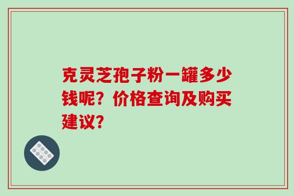 克灵芝孢子粉一罐多少钱呢?价格查询及购买建议? 克灵芝孢子粉一罐多少钱呢?价格查询及购买建议?