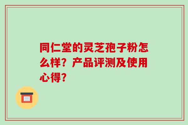 同仁堂的灵芝孢子粉怎么样？产品评测及使用心得？