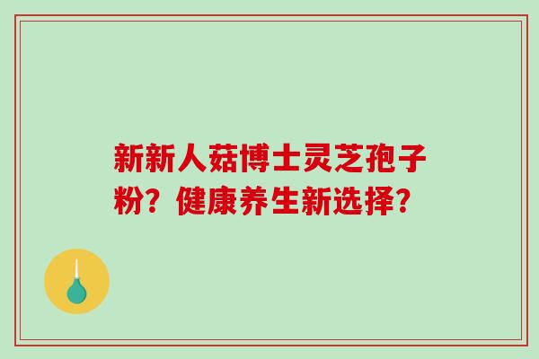 新新人菇博士灵芝孢子粉？健康养生新选择？