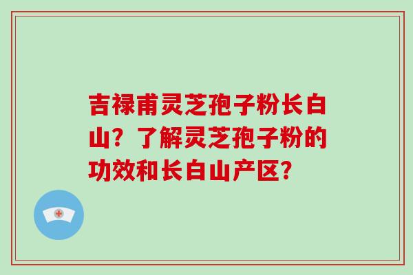 吉禄甫灵芝孢子粉长白山？了解灵芝孢子粉的功效和长白山产区？