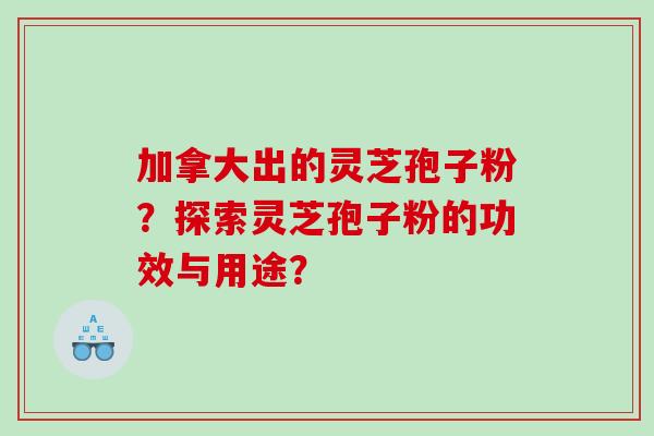 加拿大出的灵芝孢子粉?探索灵芝孢子粉的功效与用途? 加拿大出的灵芝孢子粉?探索灵芝孢子粉的功效与用途?