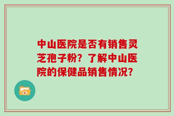 中山医院是否有销售灵芝孢子粉?了解中山医院的保健品销售情况? 中山医院是否有销售灵芝孢子粉?了解中山医院的保健品销售情况?