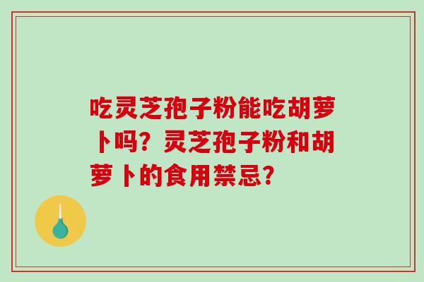 吃灵芝孢子粉能吃胡萝卜吗?灵芝孢子粉和胡萝卜的食用禁忌? 吃灵芝孢子粉能吃胡萝卜吗?灵芝孢子粉和胡萝卜的食用禁忌?
