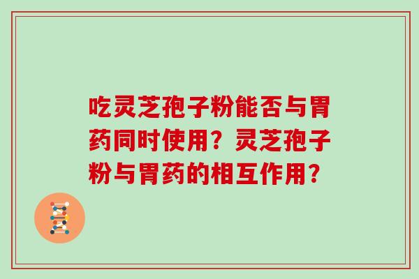 吃灵芝孢子粉能否与胃药同时使用?灵芝孢子粉与胃药的相互作用? 吃灵芝孢子粉能否与胃药同时使用?灵芝孢子粉与胃药的相互作用?
