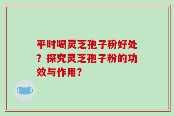 平时喝灵芝孢子粉好处?探究灵芝孢子粉的功效与作用? 平时喝灵芝孢子粉好处?探究灵芝孢子粉的功效与作用?