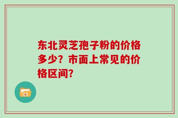 东北灵芝孢子粉的价格多少？市面上常见的价格区间？