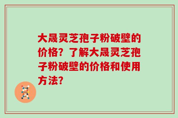 大晟灵芝孢子粉破壁的价格？了解大晟灵芝孢子粉破壁的价格和使用方法？