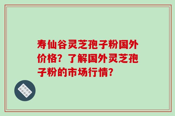 寿仙谷灵芝孢子粉国外价格？了解国外灵芝孢子粉的市场行情？