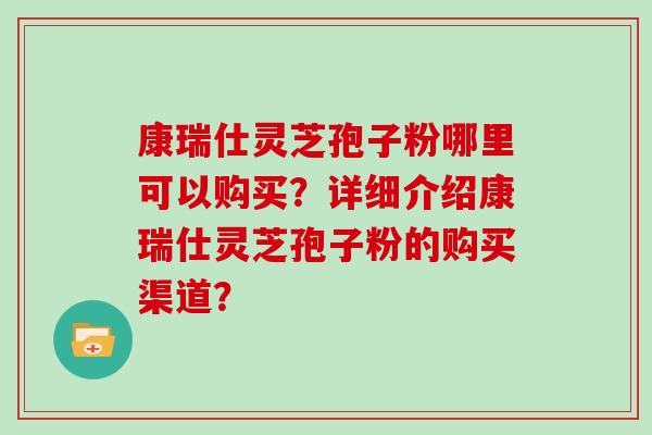 康瑞仕灵芝孢子粉哪里可以购买？详细介绍康瑞仕灵芝孢子粉的购买渠道？